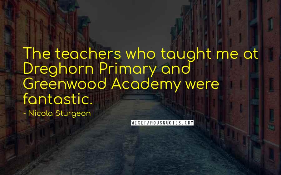 Nicola Sturgeon Quotes: The teachers who taught me at Dreghorn Primary and Greenwood Academy were fantastic.