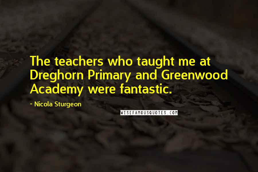 Nicola Sturgeon Quotes: The teachers who taught me at Dreghorn Primary and Greenwood Academy were fantastic.