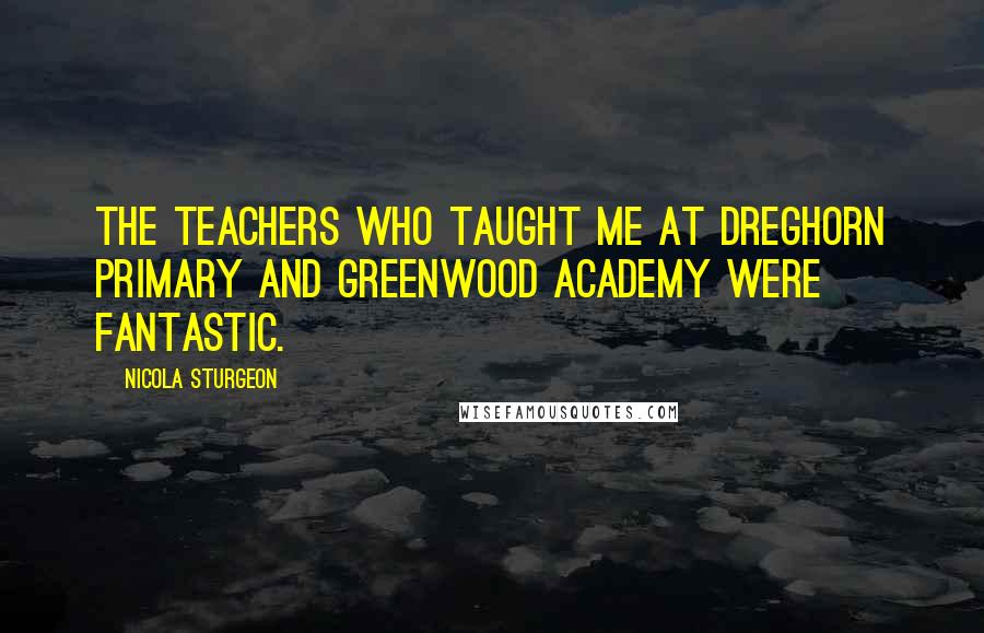 Nicola Sturgeon Quotes: The teachers who taught me at Dreghorn Primary and Greenwood Academy were fantastic.