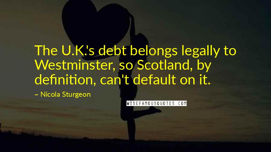Nicola Sturgeon Quotes: The U.K.'s debt belongs legally to Westminster, so Scotland, by definition, can't default on it.