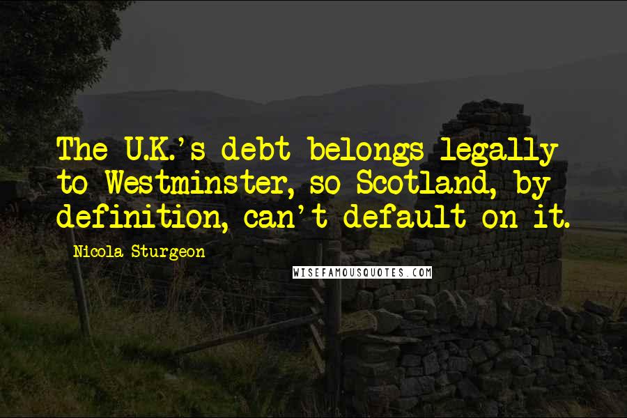 Nicola Sturgeon Quotes: The U.K.'s debt belongs legally to Westminster, so Scotland, by definition, can't default on it.