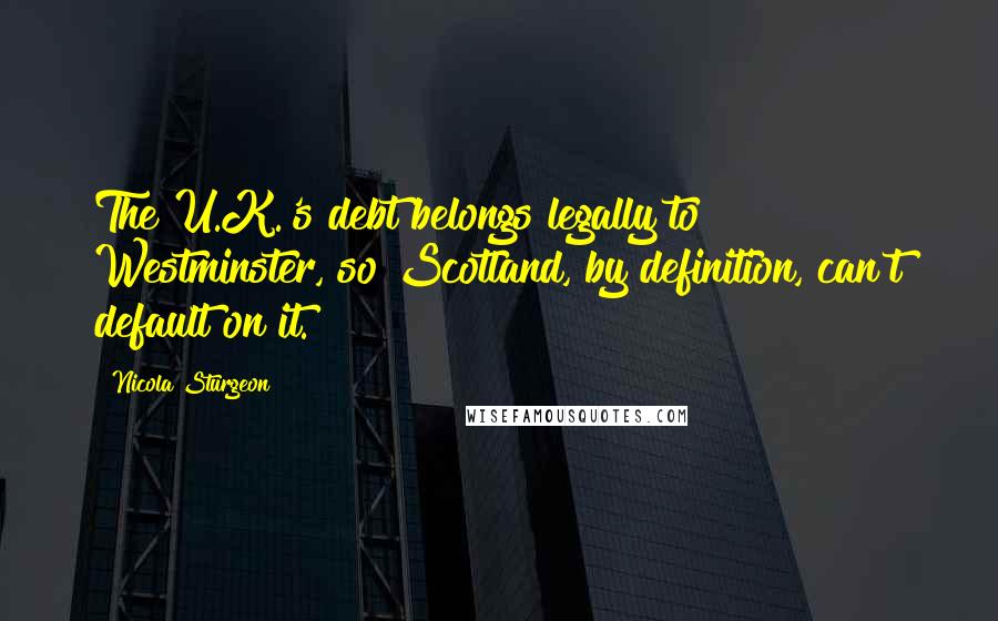 Nicola Sturgeon Quotes: The U.K.'s debt belongs legally to Westminster, so Scotland, by definition, can't default on it.