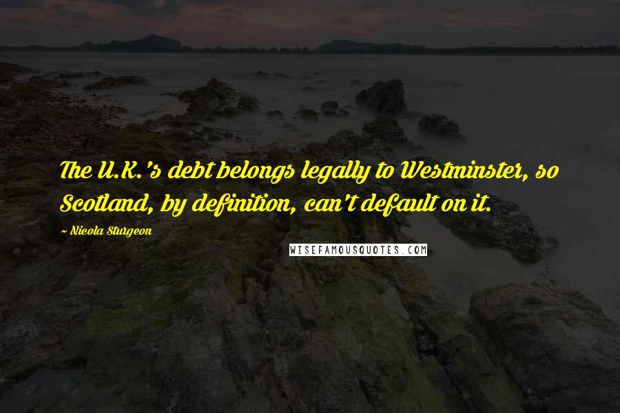 Nicola Sturgeon Quotes: The U.K.'s debt belongs legally to Westminster, so Scotland, by definition, can't default on it.