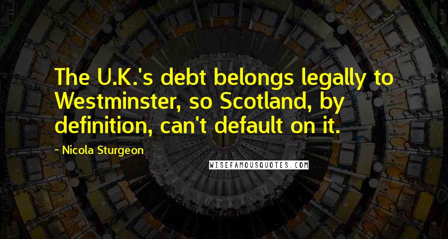 Nicola Sturgeon Quotes: The U.K.'s debt belongs legally to Westminster, so Scotland, by definition, can't default on it.