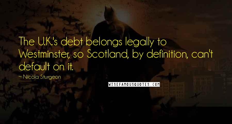 Nicola Sturgeon Quotes: The U.K.'s debt belongs legally to Westminster, so Scotland, by definition, can't default on it.