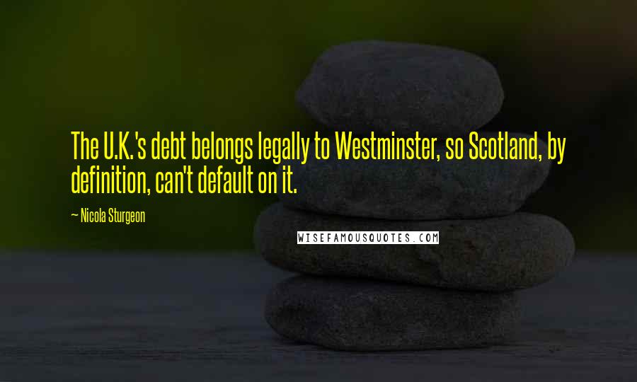 Nicola Sturgeon Quotes: The U.K.'s debt belongs legally to Westminster, so Scotland, by definition, can't default on it.