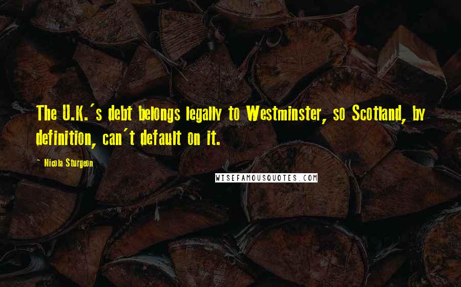 Nicola Sturgeon Quotes: The U.K.'s debt belongs legally to Westminster, so Scotland, by definition, can't default on it.