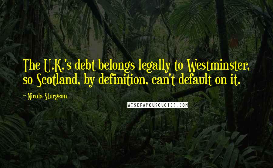 Nicola Sturgeon Quotes: The U.K.'s debt belongs legally to Westminster, so Scotland, by definition, can't default on it.