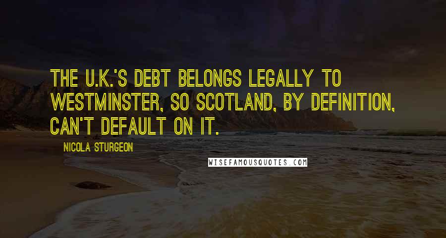 Nicola Sturgeon Quotes: The U.K.'s debt belongs legally to Westminster, so Scotland, by definition, can't default on it.