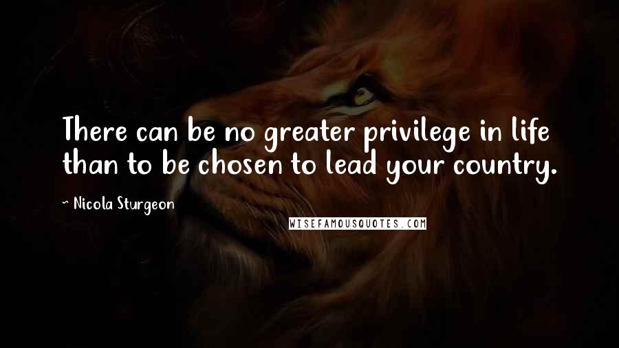 Nicola Sturgeon Quotes: There can be no greater privilege in life than to be chosen to lead your country.