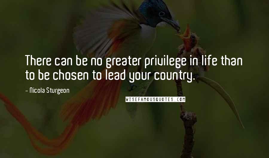 Nicola Sturgeon Quotes: There can be no greater privilege in life than to be chosen to lead your country.