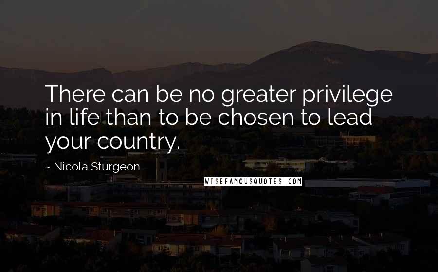 Nicola Sturgeon Quotes: There can be no greater privilege in life than to be chosen to lead your country.