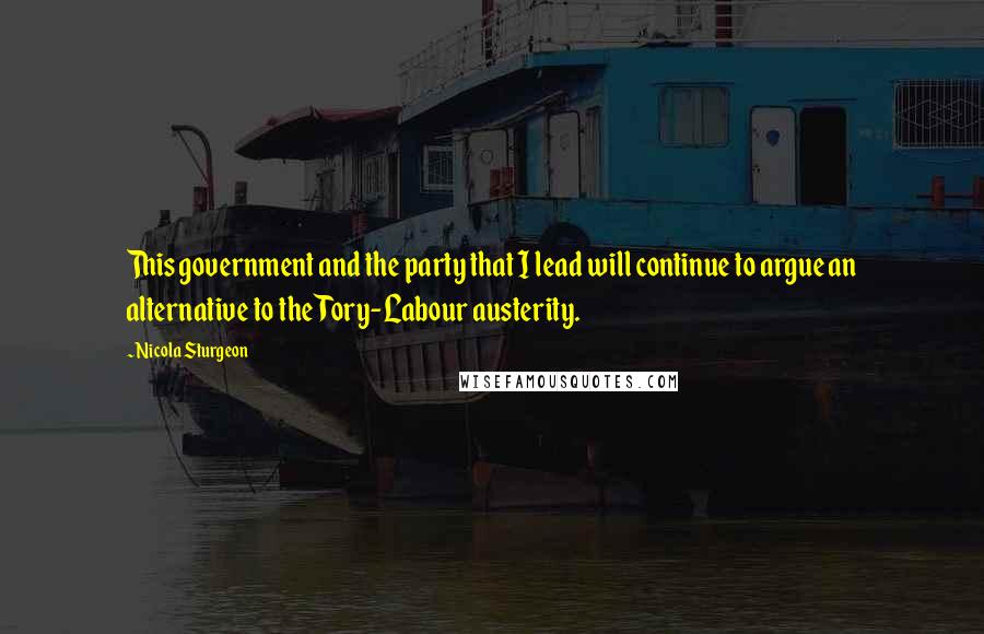 Nicola Sturgeon Quotes: This government and the party that I lead will continue to argue an alternative to the Tory-Labour austerity.