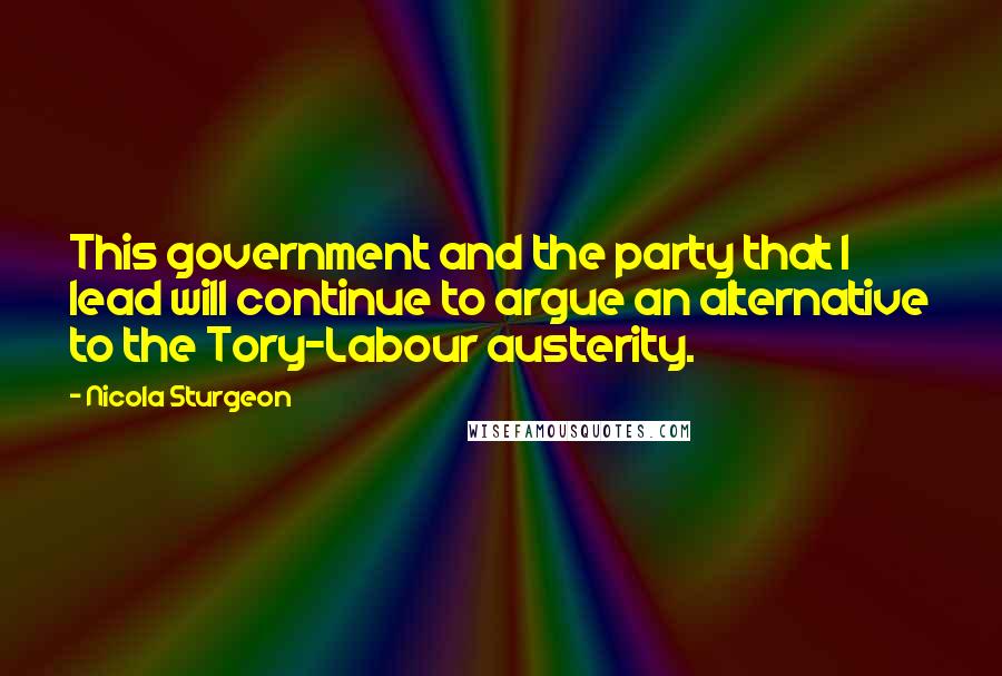 Nicola Sturgeon Quotes: This government and the party that I lead will continue to argue an alternative to the Tory-Labour austerity.