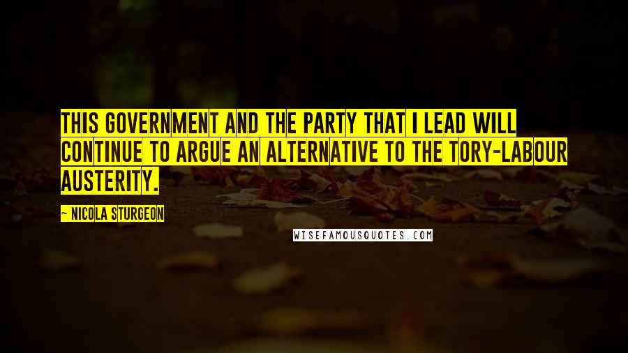 Nicola Sturgeon Quotes: This government and the party that I lead will continue to argue an alternative to the Tory-Labour austerity.