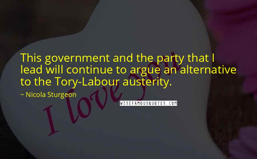 Nicola Sturgeon Quotes: This government and the party that I lead will continue to argue an alternative to the Tory-Labour austerity.