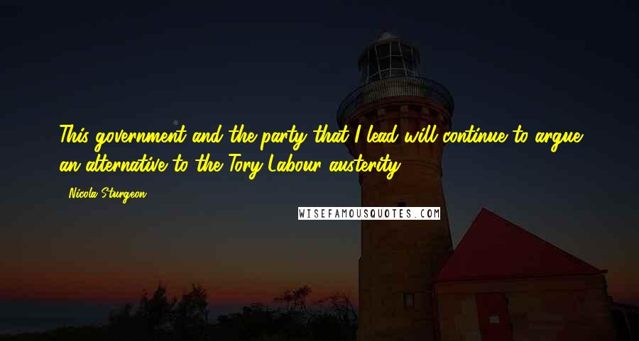 Nicola Sturgeon Quotes: This government and the party that I lead will continue to argue an alternative to the Tory-Labour austerity.
