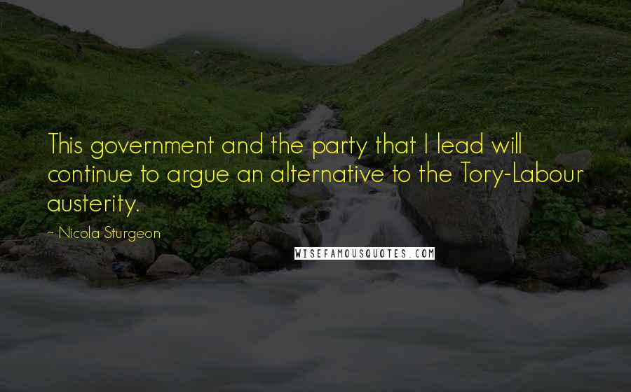 Nicola Sturgeon Quotes: This government and the party that I lead will continue to argue an alternative to the Tory-Labour austerity.