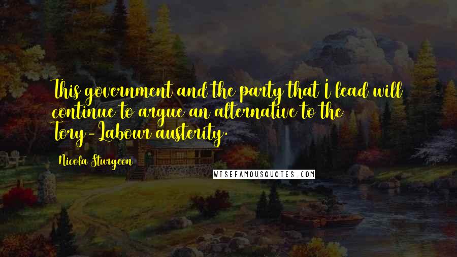 Nicola Sturgeon Quotes: This government and the party that I lead will continue to argue an alternative to the Tory-Labour austerity.