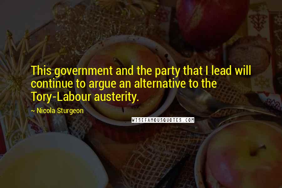 Nicola Sturgeon Quotes: This government and the party that I lead will continue to argue an alternative to the Tory-Labour austerity.