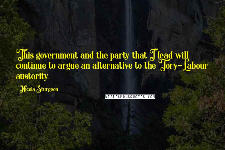 Nicola Sturgeon Quotes: This government and the party that I lead will continue to argue an alternative to the Tory-Labour austerity.
