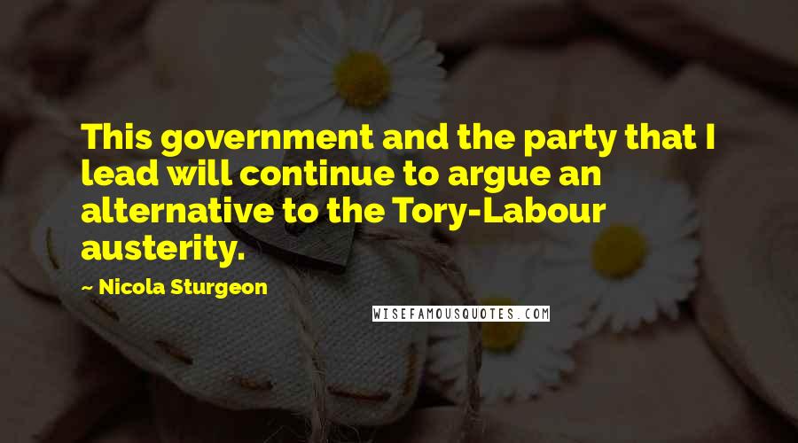 Nicola Sturgeon Quotes: This government and the party that I lead will continue to argue an alternative to the Tory-Labour austerity.