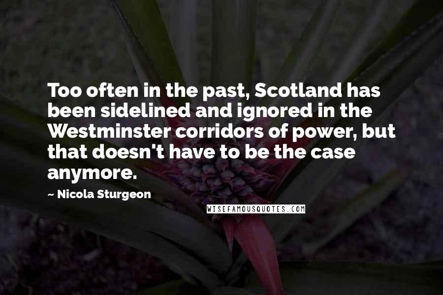 Nicola Sturgeon Quotes: Too often in the past, Scotland has been sidelined and ignored in the Westminster corridors of power, but that doesn't have to be the case anymore.