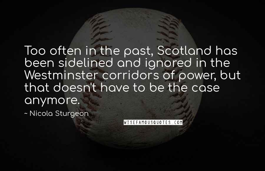 Nicola Sturgeon Quotes: Too often in the past, Scotland has been sidelined and ignored in the Westminster corridors of power, but that doesn't have to be the case anymore.