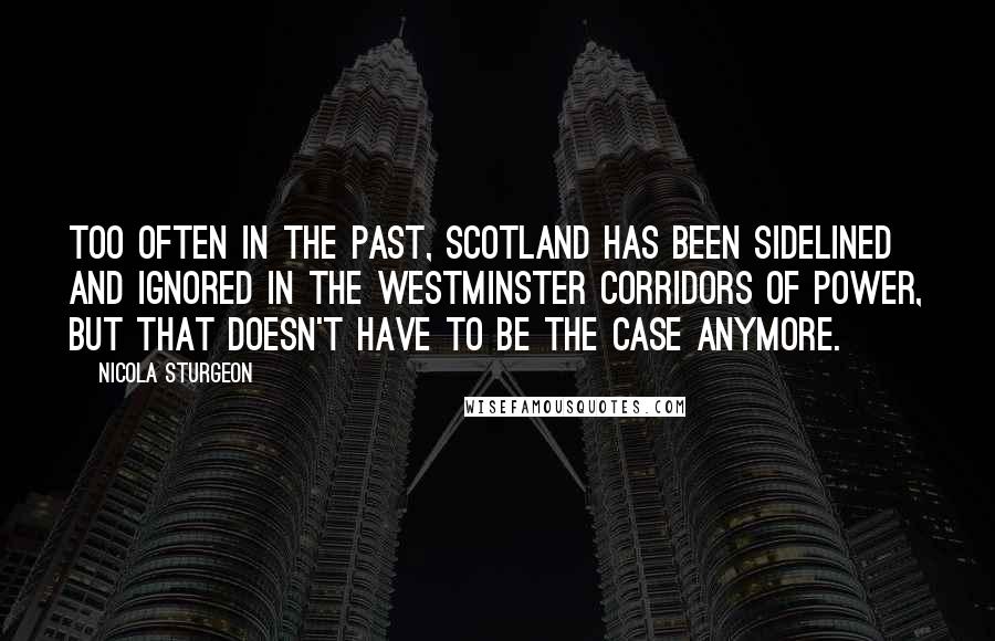 Nicola Sturgeon Quotes: Too often in the past, Scotland has been sidelined and ignored in the Westminster corridors of power, but that doesn't have to be the case anymore.