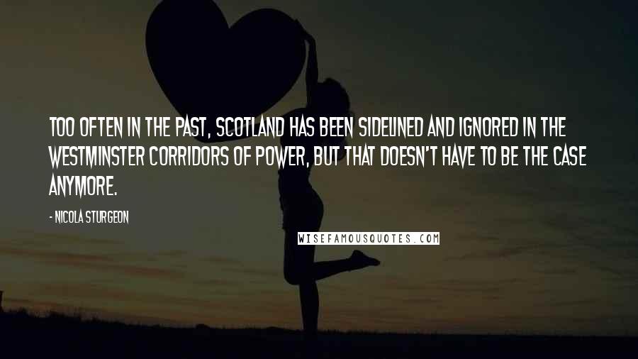 Nicola Sturgeon Quotes: Too often in the past, Scotland has been sidelined and ignored in the Westminster corridors of power, but that doesn't have to be the case anymore.