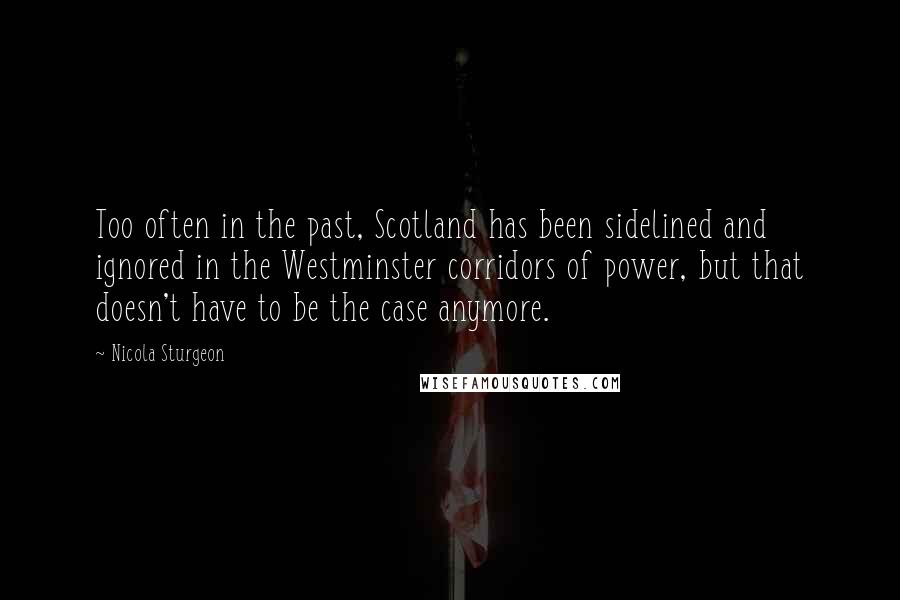 Nicola Sturgeon Quotes: Too often in the past, Scotland has been sidelined and ignored in the Westminster corridors of power, but that doesn't have to be the case anymore.