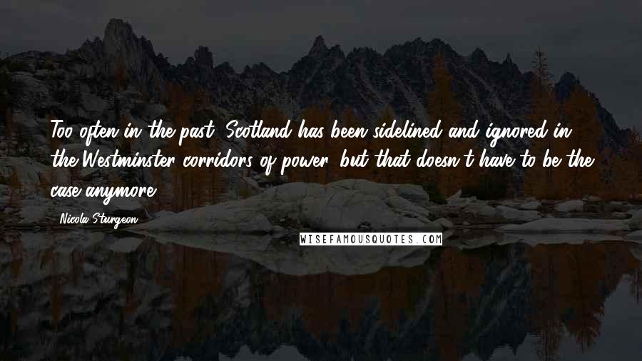 Nicola Sturgeon Quotes: Too often in the past, Scotland has been sidelined and ignored in the Westminster corridors of power, but that doesn't have to be the case anymore.