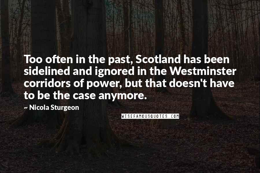 Nicola Sturgeon Quotes: Too often in the past, Scotland has been sidelined and ignored in the Westminster corridors of power, but that doesn't have to be the case anymore.