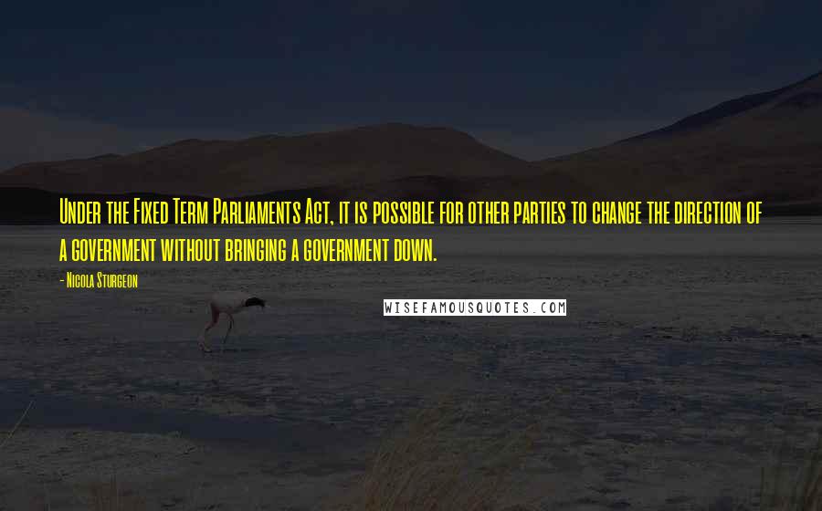 Nicola Sturgeon Quotes: Under the Fixed Term Parliaments Act, it is possible for other parties to change the direction of a government without bringing a government down.