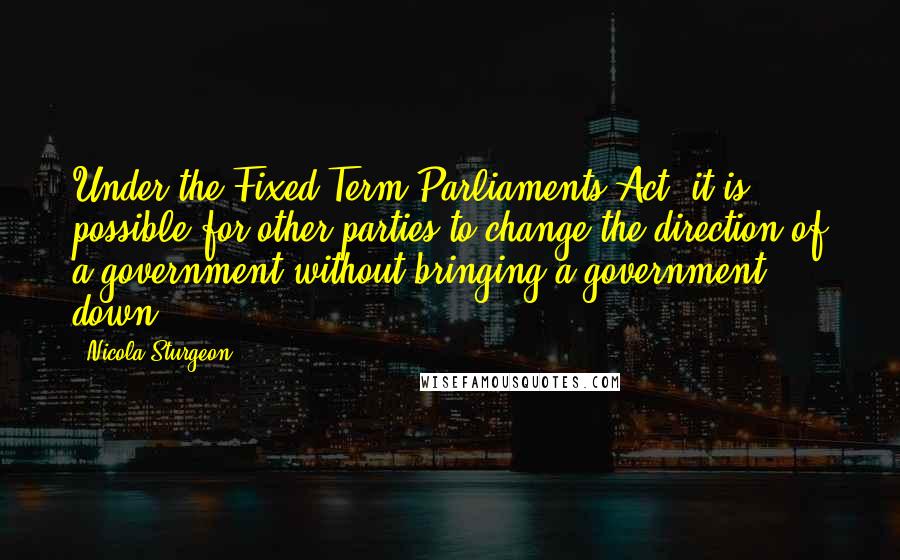 Nicola Sturgeon Quotes: Under the Fixed Term Parliaments Act, it is possible for other parties to change the direction of a government without bringing a government down.