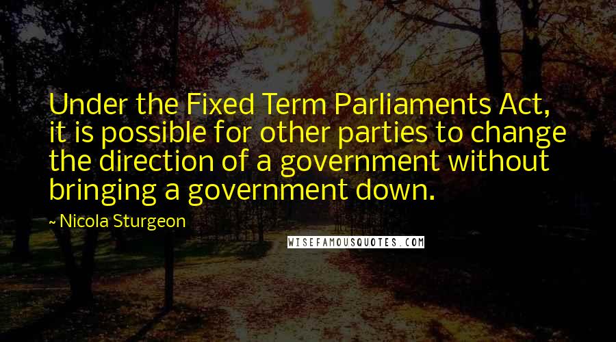 Nicola Sturgeon Quotes: Under the Fixed Term Parliaments Act, it is possible for other parties to change the direction of a government without bringing a government down.