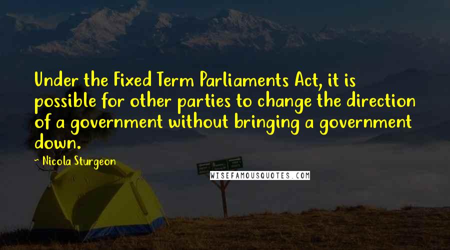 Nicola Sturgeon Quotes: Under the Fixed Term Parliaments Act, it is possible for other parties to change the direction of a government without bringing a government down.