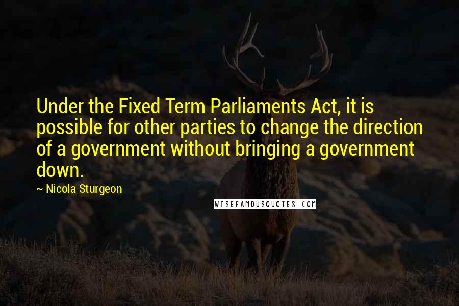 Nicola Sturgeon Quotes: Under the Fixed Term Parliaments Act, it is possible for other parties to change the direction of a government without bringing a government down.