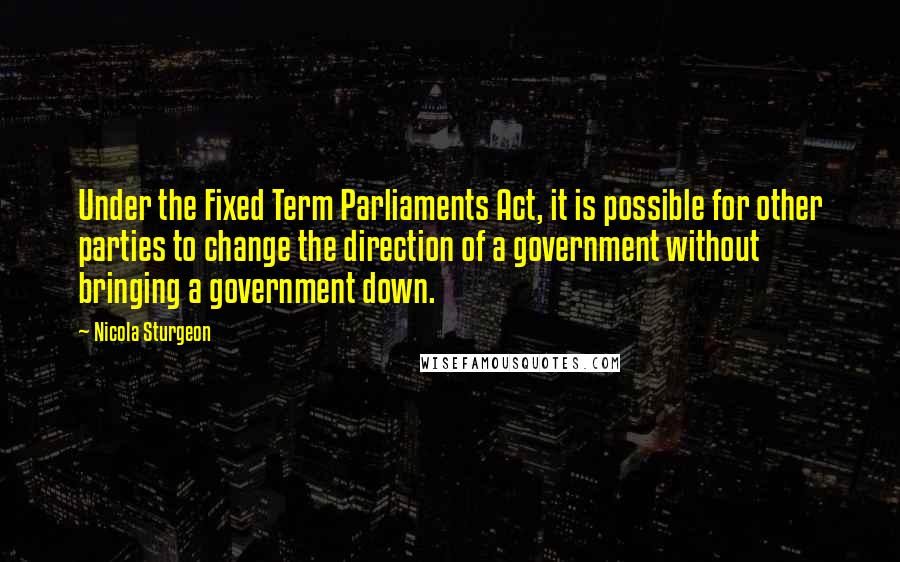 Nicola Sturgeon Quotes: Under the Fixed Term Parliaments Act, it is possible for other parties to change the direction of a government without bringing a government down.