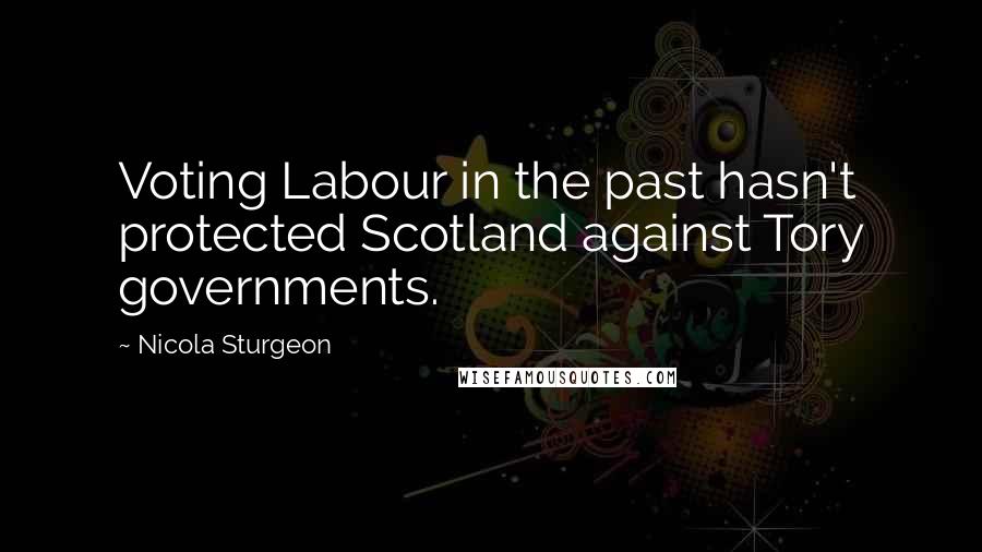 Nicola Sturgeon Quotes: Voting Labour in the past hasn't protected Scotland against Tory governments.