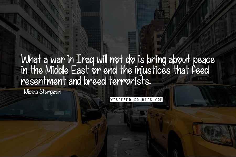 Nicola Sturgeon Quotes: What a war in Iraq will not do is bring about peace in the Middle East or end the injustices that feed resentment and breed terrorists.