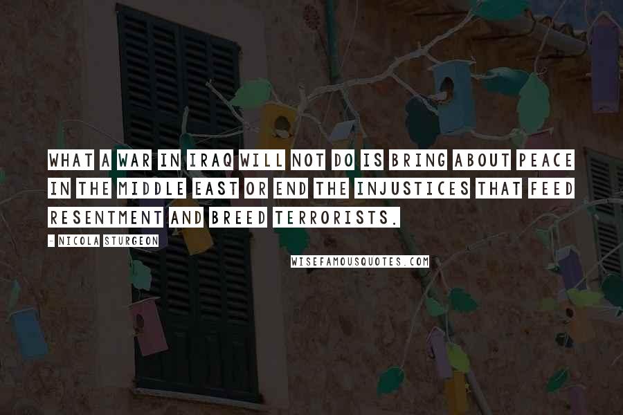 Nicola Sturgeon Quotes: What a war in Iraq will not do is bring about peace in the Middle East or end the injustices that feed resentment and breed terrorists.