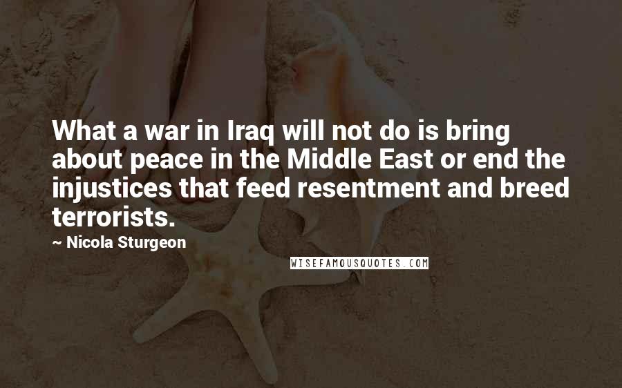 Nicola Sturgeon Quotes: What a war in Iraq will not do is bring about peace in the Middle East or end the injustices that feed resentment and breed terrorists.