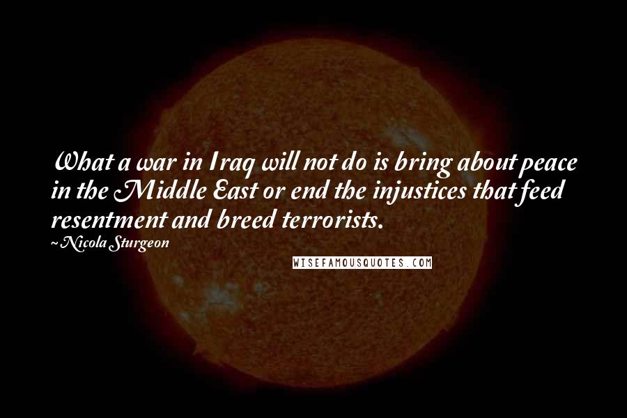 Nicola Sturgeon Quotes: What a war in Iraq will not do is bring about peace in the Middle East or end the injustices that feed resentment and breed terrorists.