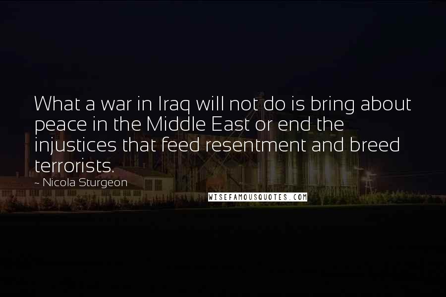 Nicola Sturgeon Quotes: What a war in Iraq will not do is bring about peace in the Middle East or end the injustices that feed resentment and breed terrorists.