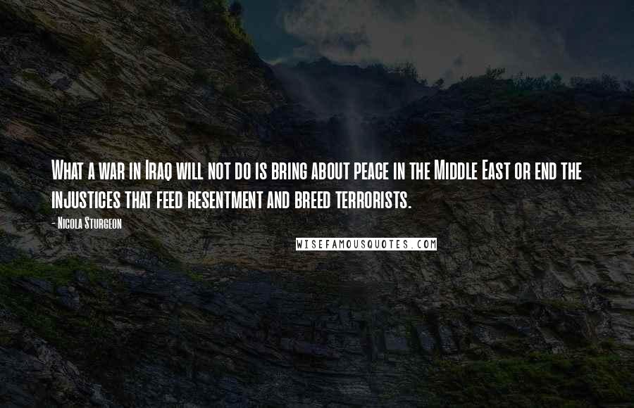 Nicola Sturgeon Quotes: What a war in Iraq will not do is bring about peace in the Middle East or end the injustices that feed resentment and breed terrorists.