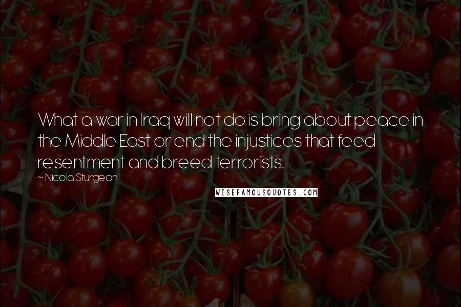 Nicola Sturgeon Quotes: What a war in Iraq will not do is bring about peace in the Middle East or end the injustices that feed resentment and breed terrorists.