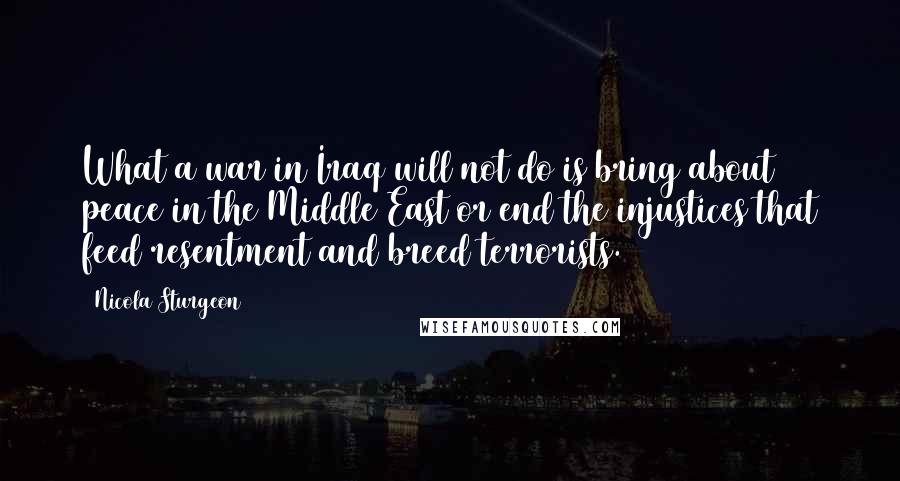 Nicola Sturgeon Quotes: What a war in Iraq will not do is bring about peace in the Middle East or end the injustices that feed resentment and breed terrorists.