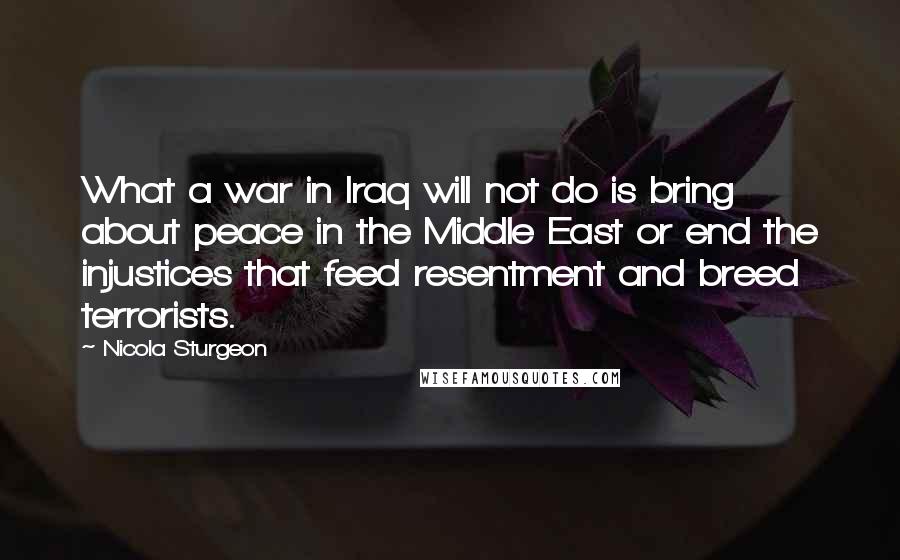 Nicola Sturgeon Quotes: What a war in Iraq will not do is bring about peace in the Middle East or end the injustices that feed resentment and breed terrorists.