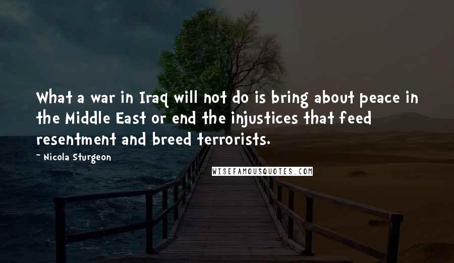 Nicola Sturgeon Quotes: What a war in Iraq will not do is bring about peace in the Middle East or end the injustices that feed resentment and breed terrorists.